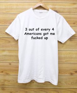 3 out of every 4 americans got me fucked up T Shirt
